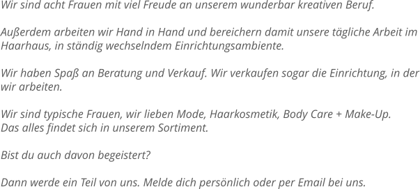 Wir sind acht Frauen mit viel Freude an unserem wunderbar kreativen Beruf.  Außerdem arbeiten wir Hand in Hand und bereichern damit unsere tägliche Arbeit im Haarhaus, in ständig wechselndem Einrichtungsambiente.  Wir haben Spaß an Beratung und Verkauf. Wir verkaufen sogar die Einrichtung, in der wir arbeiten.  Wir sind typische Frauen, wir lieben Mode, Haarkosmetik, Body Care + Make-Up.  Das alles findet sich in unserem Sortiment.  Bist du auch davon begeistert?  Dann werde ein Teil von uns. Melde dich persönlich oder per Email bei uns.