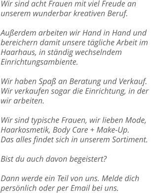 Wir sind acht Frauen mit viel Freude an unserem wunderbar kreativen Beruf.  Außerdem arbeiten wir Hand in Hand und bereichern damit unsere tägliche Arbeit im  Haarhaus, in ständig wechselndem Einrichtungsambiente.  Wir haben Spaß an Beratung und Verkauf. Wir verkaufen sogar die Einrichtung, in der  wir arbeiten.  Wir sind typische Frauen, wir lieben Mode, Haarkosmetik, Body Care + Make-Up.  Das alles findet sich in unserem Sortiment.  Bist du auch davon begeistert?  Dann werde ein Teil von uns. Melde dich persönlich oder per Email bei uns.