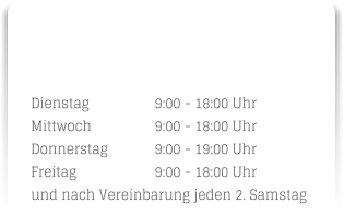 Dienstag		9:00 - 18:00 Uhr Mittwoch		9:00 - 18:00 Uhr Donnerstag		9:00 - 19:00 Uhr Freitag		9:00 - 18:00 Uhr und nach Vereinbarung jeden 2. Samstag