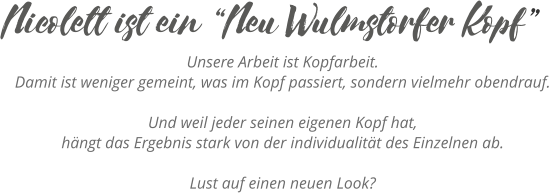 Unsere Arbeit ist Kopfarbeit. Damit ist weniger gemeint, was im Kopf passiert, sondern vielmehr obendrauf. Und weil jeder seinen eigenen Kopf hat, hängt das Ergebnis stark von der individualität des Einzelnen ab.  Lust auf einen neuen Look? Nicolett ist ein “Neu Wulmstorfer Kopf”