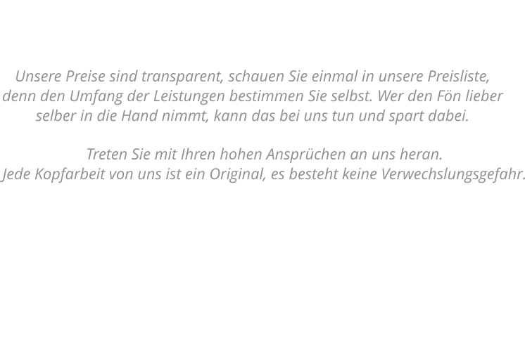 Kopfarbeit       Treten Sie mit Ihren hohen Ansprüchen an uns heran.  Jede Kopfarbeit von uns ist ein Original, es besteht keine Verwechslungsgefahr. Unsere Preisliste  Unsere Preise sind transparent, schauen Sie einmal in unsere Preisliste,  denn den Umfang der Leistungen bestimmen Sie selbst. Wer den Fön lieber selber in die Hand nimmt, kann das bei uns tun und spart dabei.