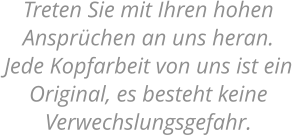 Treten Sie mit Ihren hohen Ansprüchen an uns heran.  Jede Kopfarbeit von uns ist ein Original, es besteht keine Verwechslungsgefahr.